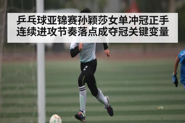 乒乓球亚锦赛孙颖莎女单冲冠正手连续进攻节奏落点成夺冠关键变量